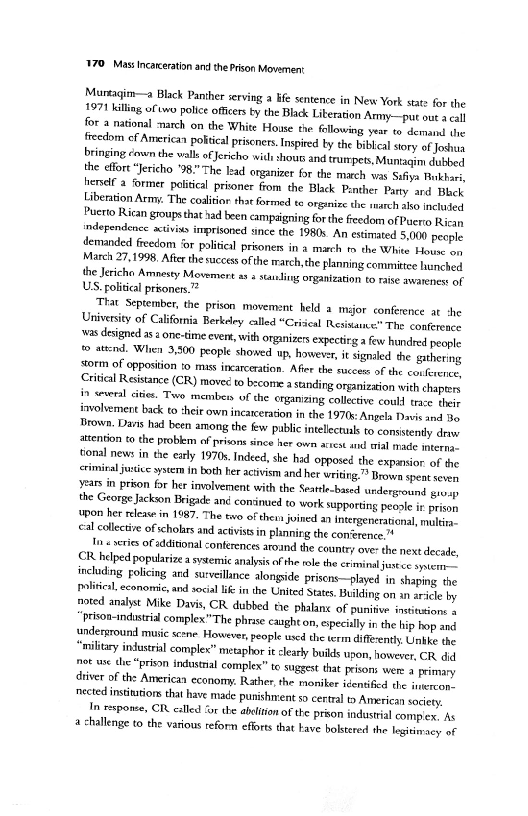 "¥70_ Mass Incarceration and the Prison Movement

Murtagim—a Black Panther serving a hfe sentence in New York state for the
1971 kiling of ono police ofcers ty the Black Literation Army.—pu outs eal
for a national march on the White House the following year to demarnl dhe
freedom cf American potical pritcners. Inpied ly the bibleal sory of Joshua
bringing coven the walls of Jericho wit shous and trumpets, Muntagim dived
the efor “Jericho "98." The lead organizer for the march vas Safiya Pukhors,
hemelf a former politcal pritoner from the Black Penther Party ard Bleck
Liberation Army. The coaltior that formed te organize the arch also ince
Puerto Rican groupsthat had been campaigning forthe freedom of Puerto Rican
independence stivins imprisoned since the 1980s. An estimated 5.000 peeple
demanded freedom ‘or palitisl prisoners in a march tm the White House on
March 27,1998, After the success ofthe march, the planning committee hunched
the Jericho Amnesty Movemert ass standing organization to raise awarenest of
US. politial priones.””

‘That September, the prison movement held a mijor conference at she
University of California Berkeley called “Crical Resiuaue:” The conference
‘ws designed asa one-time ever, with organizes expectirg a few hundred people
wp ated. Whe 3,500 people showed up, however, it signaled she gathering
szorm of opposition to mass incarceration. Aferthe succes ofthe car feveree
Citcal Resistance (CR) movecto bscome a sunding organization with chspter
in several ities. Two member of the erganizing collective could trace the
involvement back to :heit own incarceration in the 1970s: Angela Davis and Bo
Brown. Dans had been among the fw public intelectual to consistently devs
tention to the problem of prisons since her own actest and wal mae teres,
{onal news in the early 1970s. Indeed, she had opposed the expansior of the
<rimiral jie ytem in both Her activism and her writing.” Brown spent sere
Yasin prion for her involvement with the Seatte-bated urdergotnd prop
the George Jackson Brigade ané comsinued to work supporting peoole ir prison
{on her release in 1987. The two of thevs jvined an Intergenetational mele
cal collective of cholars and activists in plinning the con‘erence

In « series of tddtional conferences around the country ove the next decade,
CR helped popularize asytemic analysis of the roe the criminal justce sytcrn-2
including Folicing ard surveillnce alongside prisens—played in shaping the
Ilia economic, and social if inthe United States, Building on an aril by
‘noted analyst Mike Davis, CR dubbed the phalanc of punitive intitations +

Prison-indastril commplex"The phrae caught on, epecily inthe hip bop ond
Undersround music scene However, people uscd the erm diffeenty Unb the
‘military industrial complex” metaphor it clearly builds upon, however, CR. dd
not us che “prison instal complex” to suggest that pisons were primary
‘river of the American economy. Rather, the moniker igentifed the imercon,
‘nected instintion that have made punishment x cetalt» American society.

In sponse, CR called “or the abolition of the prson industial compen, As

lenge to the various reform efforts that Have bokstered the legiivacy of

 

 

 

 
